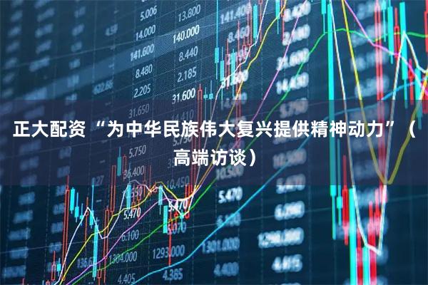 正大配资 “为中华民族伟大复兴提供精神动力”(高端访谈)