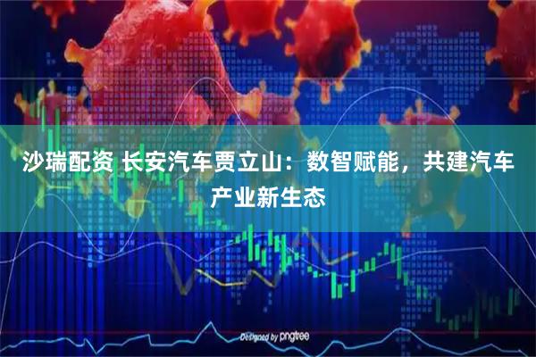 沙瑞配资 长安汽车贾立山：数智赋能，共建汽车产业新生态