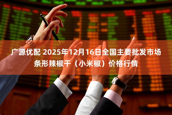 广源优配 2025年12月16日全国主要批发市场条形辣椒干（小米椒）价格行情
