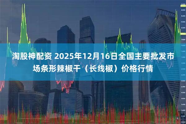 淘股神配资 2025年12月16日全国主要批发市场条形辣椒干(长线椒)价格行情