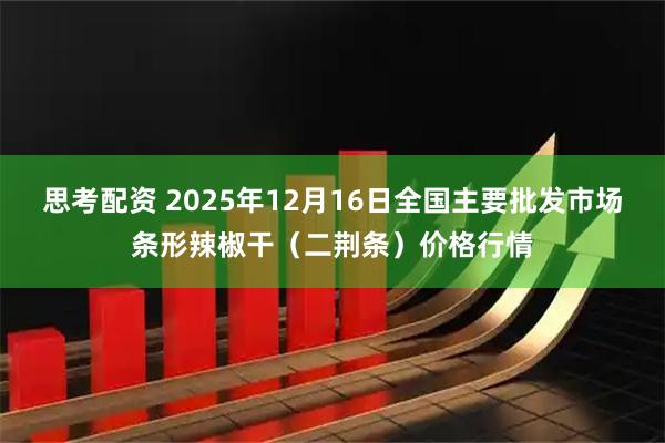 思考配资 2025年12月16日全国主要批发市场条形辣椒干(二荆条)价格行情