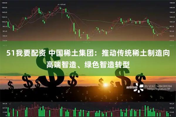 51我要配资 中国稀土集团:推动传统稀土制造向高端智造、绿色智造转型