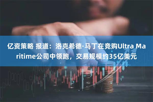 亿资策略 报道：洛克希德·马丁在竞购Ultra Maritime公司中领跑，交易规模约35亿美元